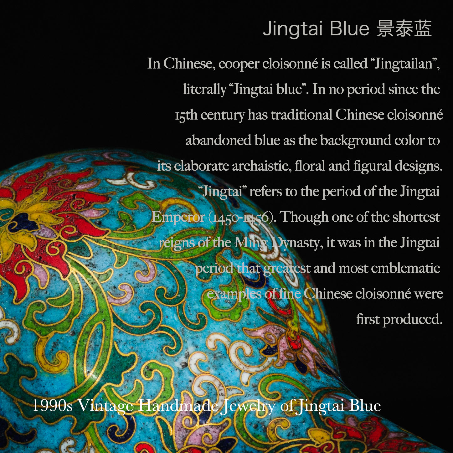 In Chinese, cooper cloisonné is called “Jingtailan”,  literally “Jingtai blue”. In no period since the  15th century has traditional Chinese cloisonné  abandoned blue as the background color to its elaborate archaistic, floral and figural designs.  “Jingtai” refers to the period of the Jingtai  Emperor (1450-1456). Though one of the shortest  reigns of the Ming Dynasty, it was in the Jingtai  period that the greatest and most emblematic  examples of fine Chinese cloisonné were  first produced.