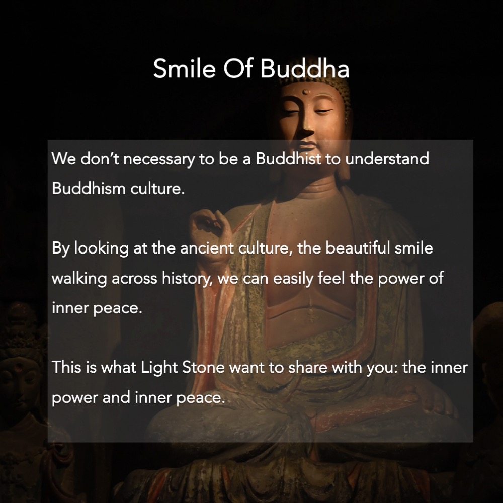 We don’t necessary to be a Buddhist to understand Buddhism culture.  By looking at the ancient culture, the beautiful smile walking across history, we can easily feel the power of inner peace.  This is what Light Stone want to share with you: the inner power and inner peace.
